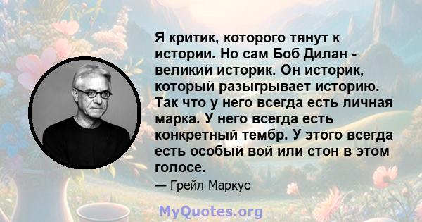 Я критик, которого тянут к истории. Но сам Боб Дилан - великий историк. Он историк, который разыгрывает историю. Так что у него всегда есть личная марка. У него всегда есть конкретный тембр. У этого всегда есть особый