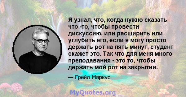 Я узнал, что, когда нужно сказать что -то, чтобы провести дискуссию, или расширить или углубить его, если я могу просто держать рот на пять минут, студент скажет это. Так что для меня много преподавания - это то, чтобы