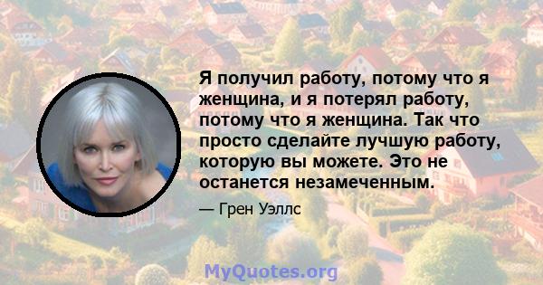 Я получил работу, потому что я женщина, и я потерял работу, потому что я женщина. Так что просто сделайте лучшую работу, которую вы можете. Это не останется незамеченным.