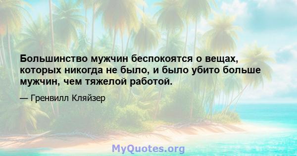 Большинство мужчин беспокоятся о вещах, которых никогда не было, и было убито больше мужчин, чем тяжелой работой.