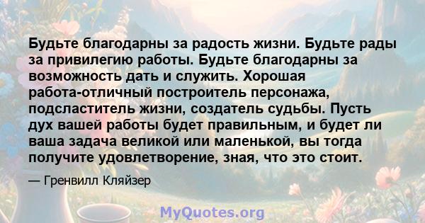 Будьте благодарны за радость жизни. Будьте рады за привилегию работы. Будьте благодарны за возможность дать и служить. Хорошая работа-отличный построитель персонажа, подсластитель жизни, создатель судьбы. Пусть дух