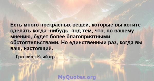 Есть много прекрасных вещей, которые вы хотите сделать когда -нибудь, под тем, что, по вашему мнению, будет более благоприятными обстоятельствами. Но единственный раз, когда вы ваш, настоящий.