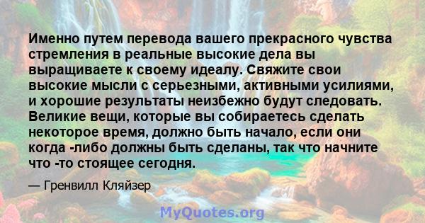 Именно путем перевода вашего прекрасного чувства стремления в реальные высокие дела вы выращиваете к своему идеалу. Свяжите свои высокие мысли с серьезными, активными усилиями, и хорошие результаты неизбежно будут