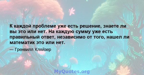 К каждой проблеме уже есть решение, знаете ли вы это или нет. На каждую сумму уже есть правильный ответ, независимо от того, нашел ли математик это или нет.