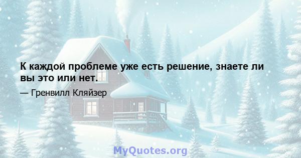 К каждой проблеме уже есть решение, знаете ли вы это или нет.