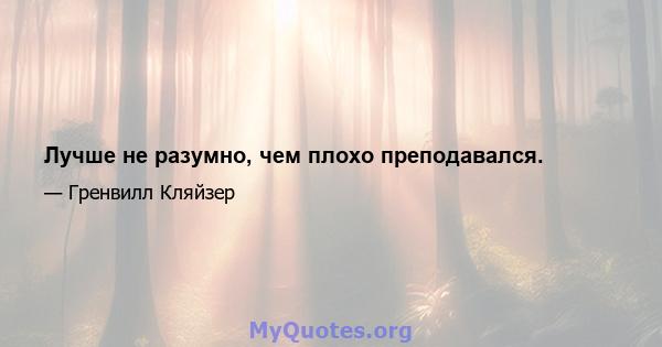 Лучше не разумно, чем плохо преподавался.