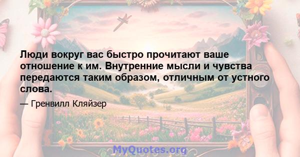 Люди вокруг вас быстро прочитают ваше отношение к им. Внутренние мысли и чувства передаются таким образом, отличным от устного слова.