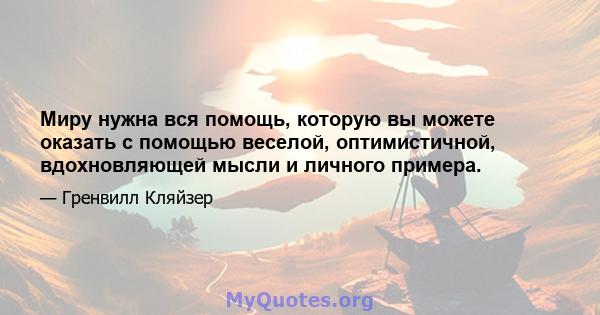 Миру нужна вся помощь, которую вы можете оказать с помощью веселой, оптимистичной, вдохновляющей мысли и личного примера.