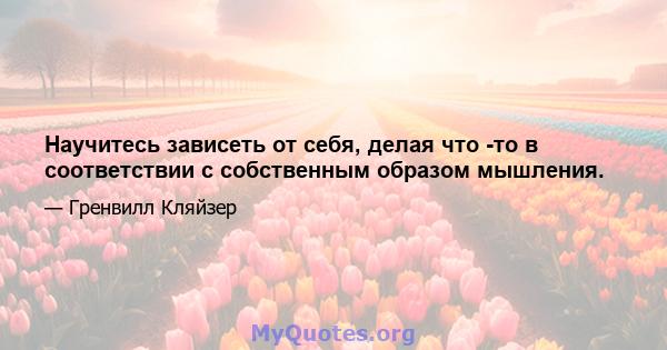 Научитесь зависеть от себя, делая что -то в соответствии с собственным образом мышления.