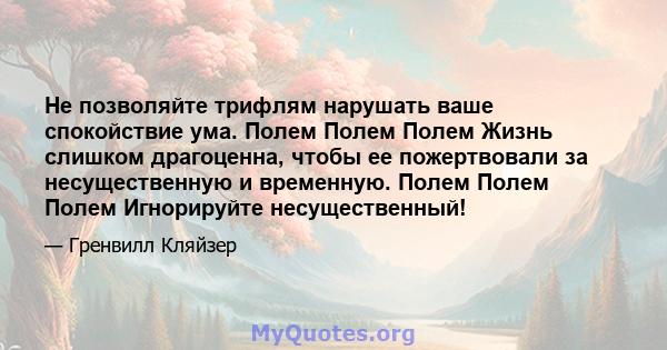 Не позволяйте трифлям нарушать ваше спокойствие ума. Полем Полем Полем Жизнь слишком драгоценна, чтобы ее пожертвовали за несущественную и временную. Полем Полем Полем Игнорируйте несущественный!