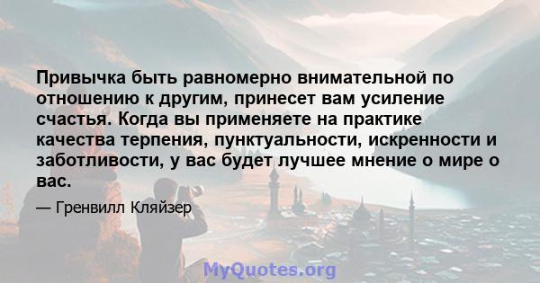 Привычка быть равномерно внимательной по отношению к другим, принесет вам усиление счастья. Когда вы применяете на практике качества терпения, пунктуальности, искренности и заботливости, у вас будет лучшее мнение о мире 