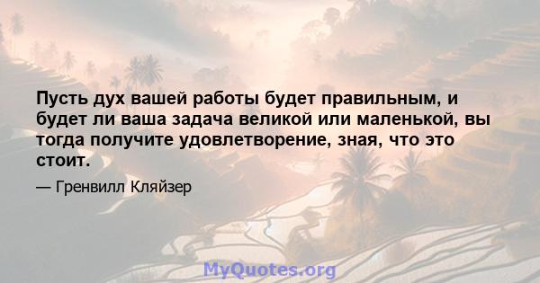 Пусть дух вашей работы будет правильным, и будет ли ваша задача великой или маленькой, вы тогда получите удовлетворение, зная, что это стоит.