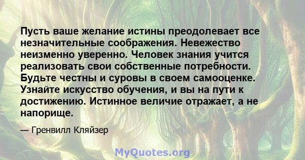 Пусть ваше желание истины преодолевает все незначительные соображения. Невежество неизменно уверенно. Человек знания учится реализовать свои собственные потребности. Будьте честны и суровы в своем самооценке. Узнайте