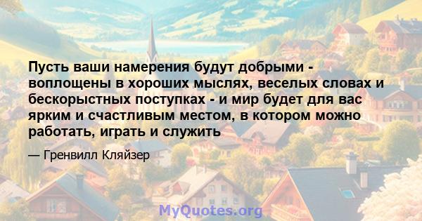 Пусть ваши намерения будут добрыми - воплощены в хороших мыслях, веселых словах и бескорыстных поступках - и мир будет для вас ярким и счастливым местом, в котором можно работать, играть и служить