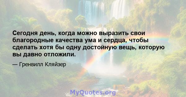 Сегодня день, когда можно выразить свои благородные качества ума и сердца, чтобы сделать хотя бы одну достойную вещь, которую вы давно отложили.