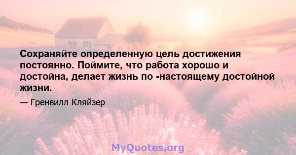 Сохраняйте определенную цель достижения постоянно. Поймите, что работа хорошо и достойна, делает жизнь по -настоящему достойной жизни.