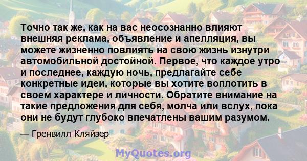 Точно так же, как на вас неосознанно влияют внешняя реклама, объявление и апелляция, вы можете жизненно повлиять на свою жизнь изнутри автомобильной достойной. Первое, что каждое утро и последнее, каждую ночь,