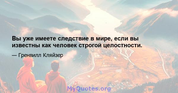 Вы уже имеете следствие в мире, если вы известны как человек строгой целостности.