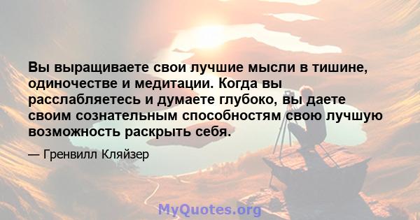 Вы выращиваете свои лучшие мысли в тишине, одиночестве и медитации. Когда вы расслабляетесь и думаете глубоко, вы даете своим сознательным способностям свою лучшую возможность раскрыть себя.