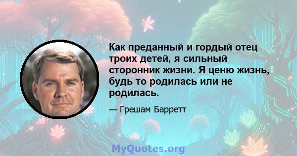 Как преданный и гордый отец троих детей, я сильный сторонник жизни. Я ценю жизнь, будь то родилась или не родилась.