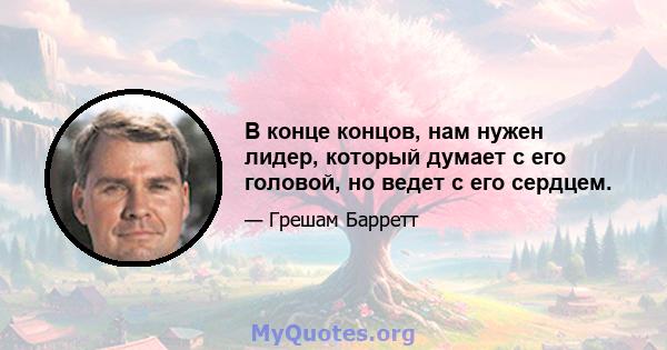 В конце концов, нам нужен лидер, который думает с его головой, но ведет с его сердцем.