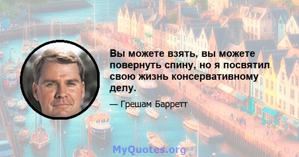 Вы можете взять, вы можете повернуть спину, но я посвятил свою жизнь консервативному делу.