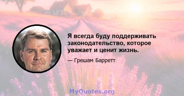 Я всегда буду поддерживать законодательство, которое уважает и ценит жизнь.