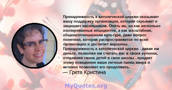 Принадлежность к католической церкви оказывает вашу поддержку организации, которая скрывает и защищает насильников. Опять же, не как несколько изолированных инцидентов, а как масштабная, общеинтетенционная культура,