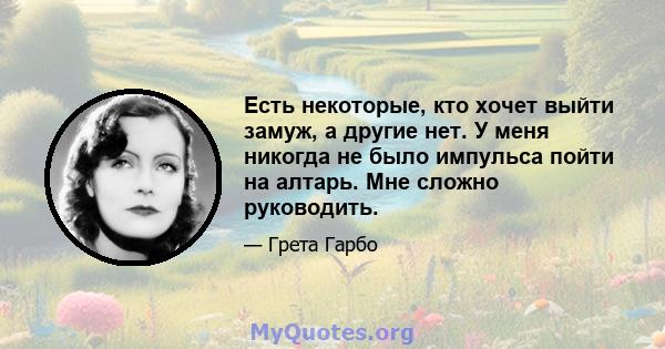 Есть некоторые, кто хочет выйти замуж, а другие нет. У меня никогда не было импульса пойти на алтарь. Мне сложно руководить.