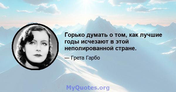 Горько думать о том, как лучшие годы исчезают в этой неполированной стране.