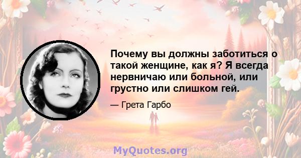 Почему вы должны заботиться о такой женщине, как я? Я всегда нервничаю или больной, или грустно или слишком гей.