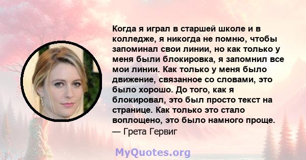 Когда я играл в старшей школе и в колледже, я никогда не помню, чтобы запоминал свои линии, но как только у меня были блокировка, я запомнил все мои линии. Как только у меня было движение, связанное со словами, это было 