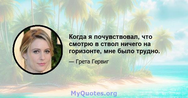 Когда я почувствовал, что смотрю в ствол ничего на горизонте, мне было трудно.