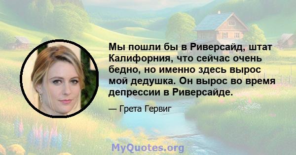 Мы пошли бы в Риверсайд, штат Калифорния, что сейчас очень бедно, но именно здесь вырос мой дедушка. Он вырос во время депрессии в Риверсайде.