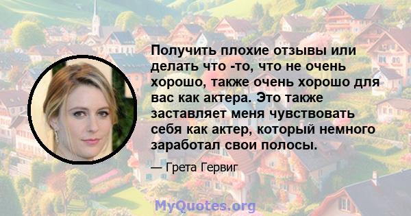 Получить плохие отзывы или делать что -то, что не очень хорошо, также очень хорошо для вас как актера. Это также заставляет меня чувствовать себя как актер, который немного заработал свои полосы.