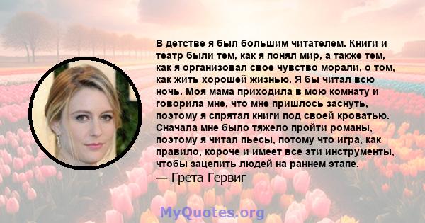 В детстве я был большим читателем. Книги и театр были тем, как я понял мир, а также тем, как я организовал свое чувство морали, о том, как жить хорошей жизнью. Я бы читал всю ночь. Моя мама приходила в мою комнату и