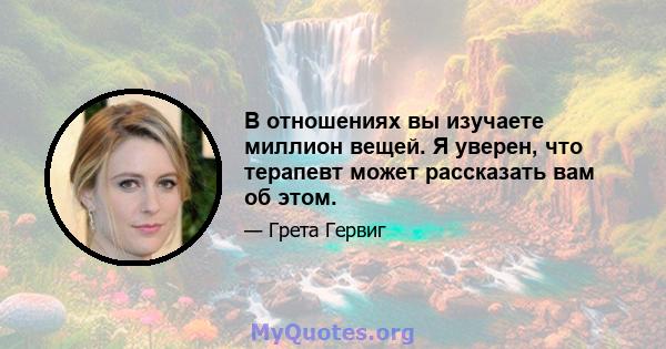 В отношениях вы изучаете миллион вещей. Я уверен, что терапевт может рассказать вам об этом.