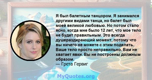 Я был балетным танцором. Я занимался другими видами танца, но балет был моей великой любовью. Но потом стало ясно, когда мне было 12 лет, что мое тело не будет правильным. Это всегда душераздирающий момент, потому что