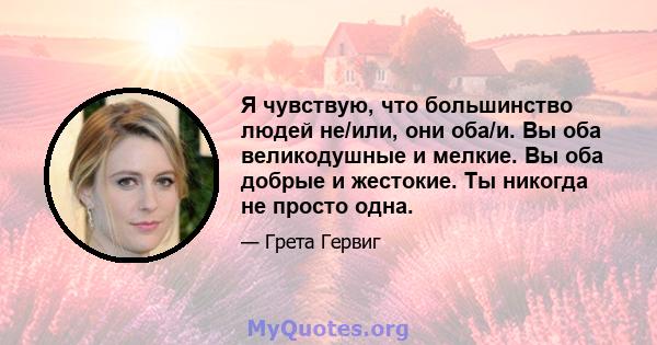 Я чувствую, что большинство людей не/или, они оба/и. Вы оба великодушные и мелкие. Вы оба добрые и жестокие. Ты никогда не просто одна.