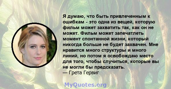 Я думаю, что быть привлеченным к ошибкам - это одна из вещей, которую фильм может захватить так, как он не может. Фильм может запечатлеть момент спонтанной жизни, который никогда больше не будет захвачен. Мне нравится