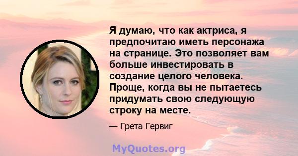 Я думаю, что как актриса, я предпочитаю иметь персонажа на странице. Это позволяет вам больше инвестировать в создание целого человека. Проще, когда вы не пытаетесь придумать свою следующую строку на месте.