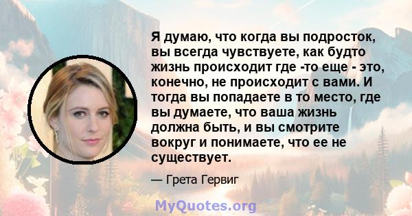 Я думаю, что когда вы подросток, вы всегда чувствуете, как будто жизнь происходит где -то еще - это, конечно, не происходит с вами. И тогда вы попадаете в то место, где вы думаете, что ваша жизнь должна быть, и вы