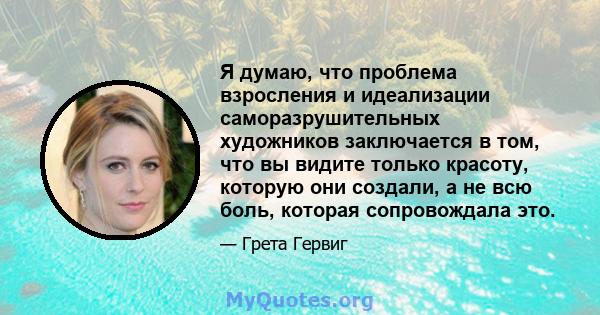 Я думаю, что проблема взросления и идеализации саморазрушительных художников заключается в том, что вы видите только красоту, которую они создали, а не всю боль, которая сопровождала это.