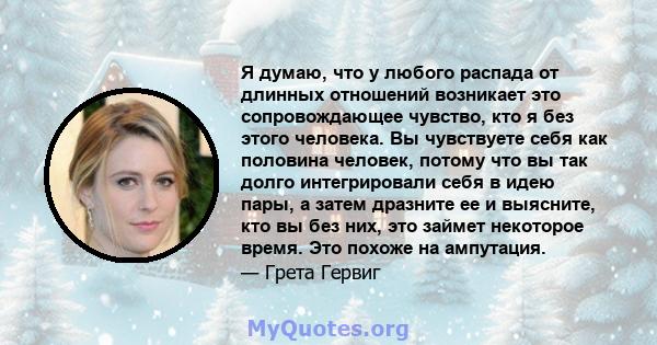 Я думаю, что у любого распада от длинных отношений возникает это сопровождающее чувство, кто я без этого человека. Вы чувствуете себя как половина человек, потому что вы так долго интегрировали себя в идею пары, а затем 