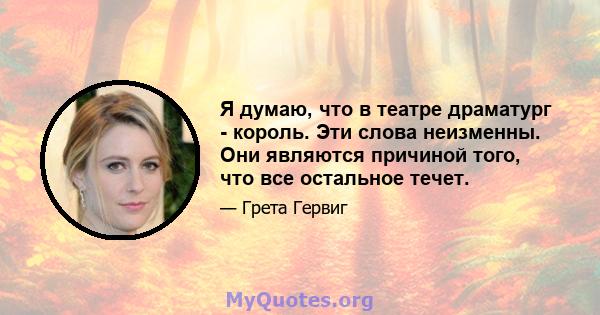 Я думаю, что в театре драматург - король. Эти слова неизменны. Они являются причиной того, что все остальное течет.