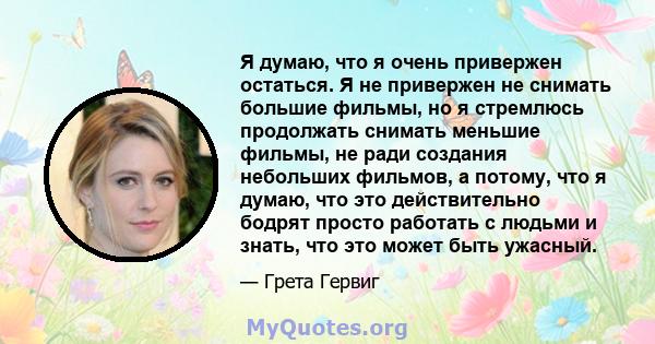 Я думаю, что я очень привержен остаться. Я не привержен не снимать большие фильмы, но я стремлюсь продолжать снимать меньшие фильмы, не ради создания небольших фильмов, а потому, что я думаю, что это действительно