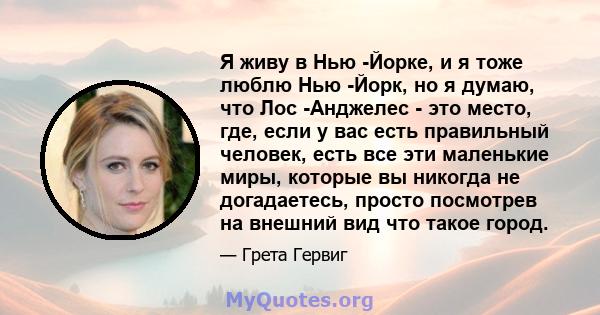 Я живу в Нью -Йорке, и я тоже люблю Нью -Йорк, но я думаю, что Лос -Анджелес - это место, где, если у вас есть правильный человек, есть все эти маленькие миры, которые вы никогда не догадаетесь, просто посмотрев на