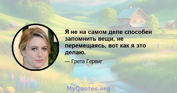 Я не на самом деле способен запомнить вещи, не перемещаясь, вот как я это делаю.