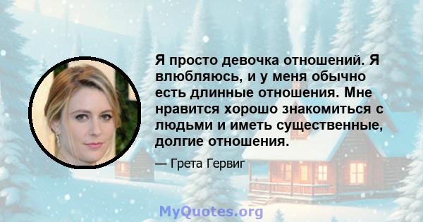 Я просто девочка отношений. Я влюбляюсь, и у меня обычно есть длинные отношения. Мне нравится хорошо знакомиться с людьми и иметь существенные, долгие отношения.