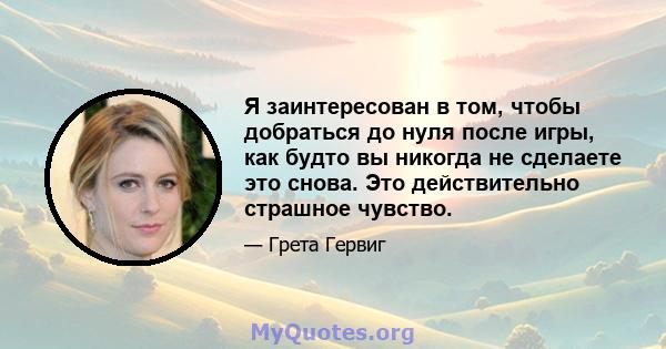 Я заинтересован в том, чтобы добраться до нуля после игры, как будто вы никогда не сделаете это снова. Это действительно страшное чувство.